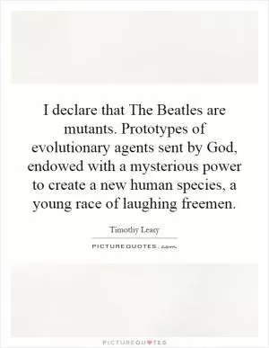 I declare that The Beatles are mutants. Prototypes of evolutionary agents sent by God, endowed with a mysterious power to create a new human species, a young race of laughing freemen Picture Quote #1