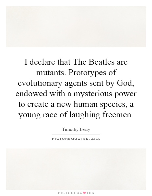 I declare that The Beatles are mutants. Prototypes of evolutionary agents sent by God, endowed with a mysterious power to create a new human species, a young race of laughing freemen Picture Quote #1