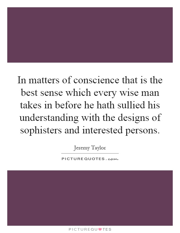 In matters of conscience that is the best sense which every wise man takes in before he hath sullied his understanding with the designs of sophisters and interested persons Picture Quote #1