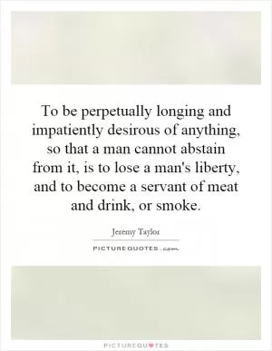 To be perpetually longing and impatiently desirous of anything, so that a man cannot abstain from it, is to lose a man's liberty, and to become a servant of meat and drink, or smoke Picture Quote #1