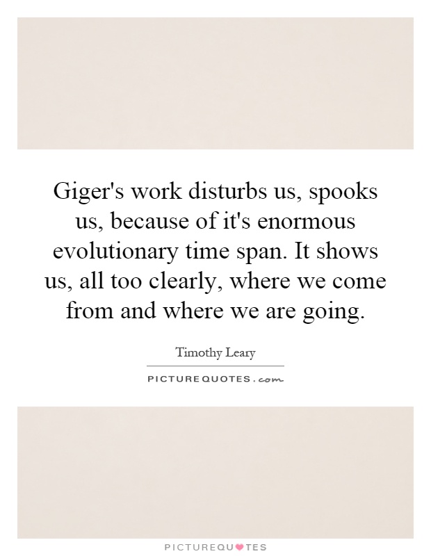 Giger's work disturbs us, spooks us, because of it's enormous evolutionary time span. It shows us, all too clearly, where we come from and where we are going Picture Quote #1