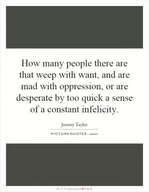 How many people there are that weep with want, and are mad with oppression, or are desperate by too quick a sense of a constant infelicity Picture Quote #1
