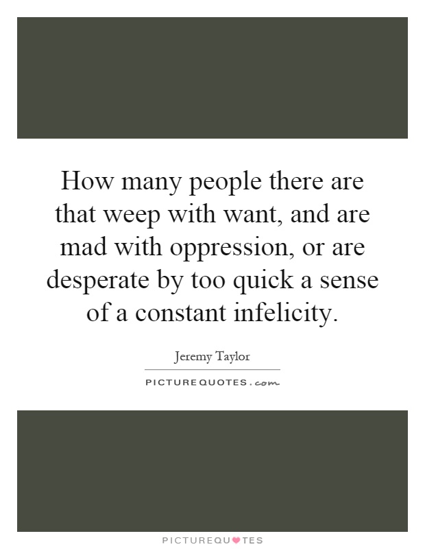 How many people there are that weep with want, and are mad with oppression, or are desperate by too quick a sense of a constant infelicity Picture Quote #1