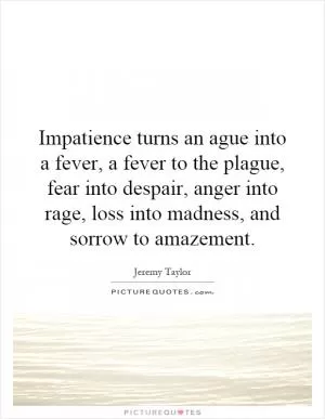 Impatience turns an ague into a fever, a fever to the plague, fear into despair, anger into rage, loss into madness, and sorrow to amazement Picture Quote #1