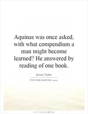 Aquinas was once asked, with what compendium a man might become learned? He answered by reading of one book Picture Quote #1