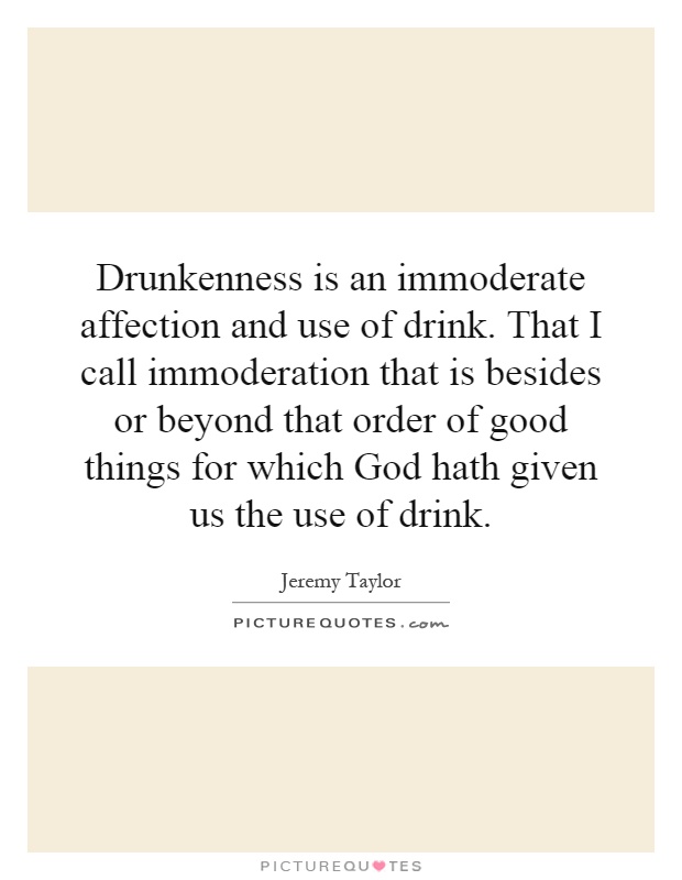 Drunkenness is an immoderate affection and use of drink. That I call immoderation that is besides or beyond that order of good things for which God hath given us the use of drink Picture Quote #1