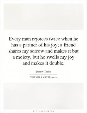 Every man rejoices twice when he has a partner of his joy; a friend shares my sorrow and makes it but a moiety, but he swells my joy and makes it double Picture Quote #1