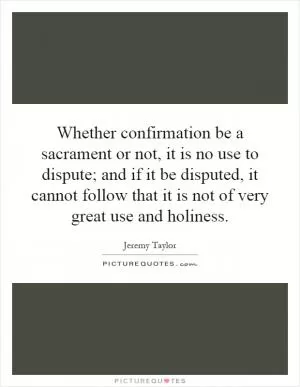 Whether confirmation be a sacrament or not, it is no use to dispute; and if it be disputed, it cannot follow that it is not of very great use and holiness Picture Quote #1