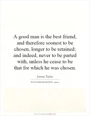 A good man is the best friend, and therefore soonest to be chosen, longer to be retained; and indeed, never to be parted with, unless he cease to be that for which he was chosen Picture Quote #1