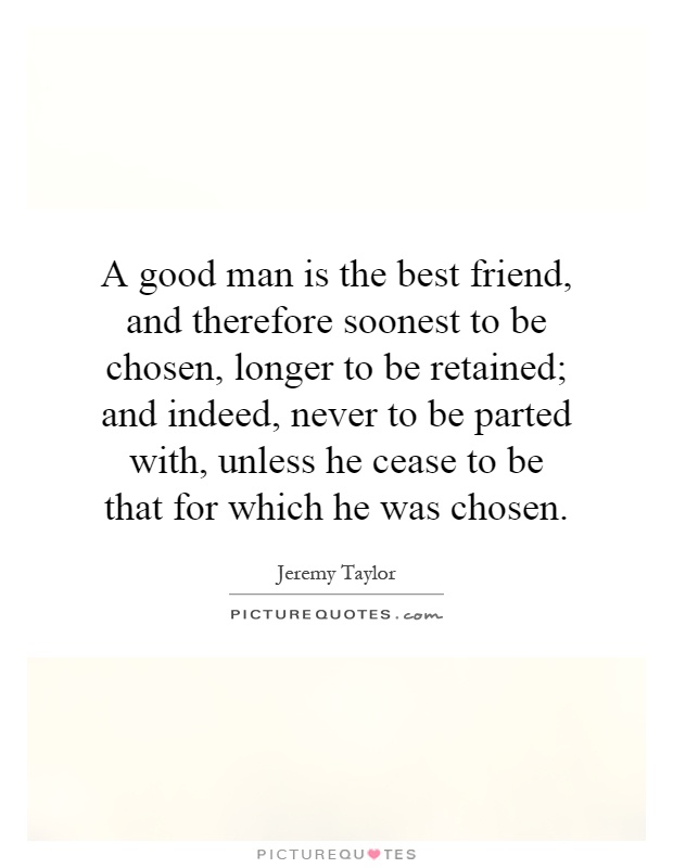 A good man is the best friend, and therefore soonest to be chosen, longer to be retained; and indeed, never to be parted with, unless he cease to be that for which he was chosen Picture Quote #1