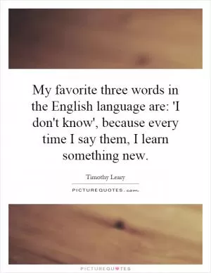 My favorite three words in the English language are: 'I don't know', because every time I say them, I learn something new Picture Quote #1
