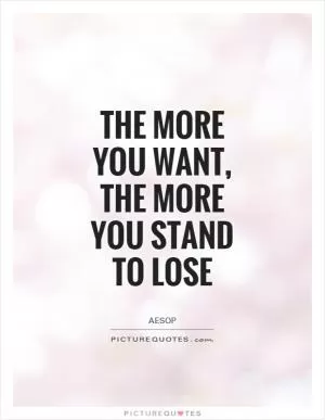 The more you want, the more you stand to lose Picture Quote #1