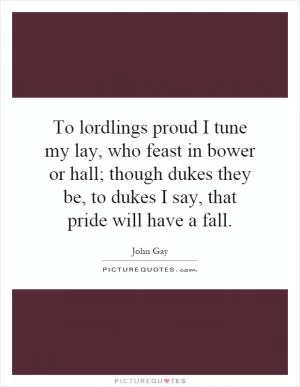 To lordlings proud I tune my lay, who feast in bower or hall; though dukes they be, to dukes I say, that pride will have a fall Picture Quote #1