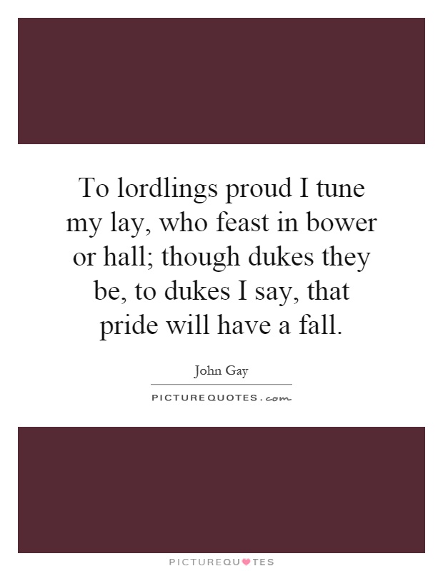 To lordlings proud I tune my lay, who feast in bower or hall; though dukes they be, to dukes I say, that pride will have a fall Picture Quote #1