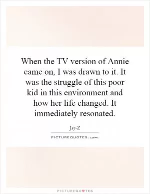 When the TV version of Annie came on, I was drawn to it. It was the struggle of this poor kid in this environment and how her life changed. It immediately resonated Picture Quote #1