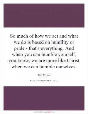 So much of how we act and what we do is based on humility or pride - that's everything. And when you can humble yourself, you know, we are more like Christ when we can humble ourselves Picture Quote #1