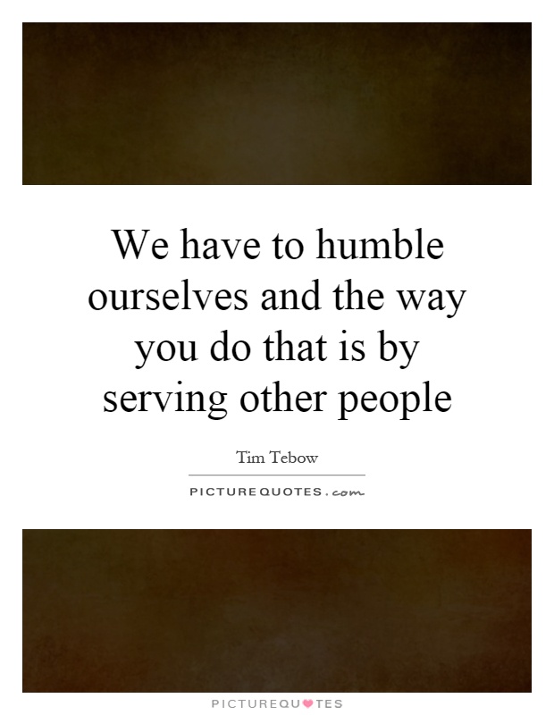 We have to humble ourselves and the way you do that is by serving other people Picture Quote #1