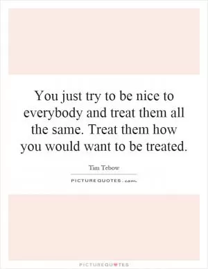 You just try to be nice to everybody and treat them all the same. Treat them how you would want to be treated Picture Quote #1