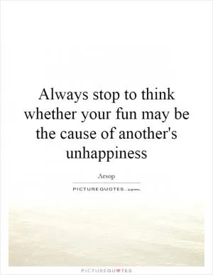 Always stop to think whether your fun may be the cause of another's unhappiness Picture Quote #1