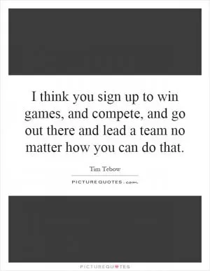 I think you sign up to win games, and compete, and go out there and lead a team no matter how you can do that Picture Quote #1