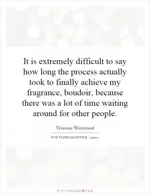 It is extremely difficult to say how long the process actually took to finally achieve my fragrance, boudoir, because there was a lot of time waiting around for other people Picture Quote #1