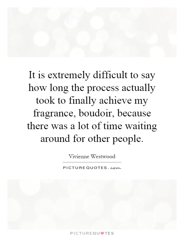 It is extremely difficult to say how long the process actually took to finally achieve my fragrance, boudoir, because there was a lot of time waiting around for other people Picture Quote #1