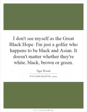 I don't see myself as the Great Black Hope. I'm just a golfer who happens to be black and Asian. It doesn't matter whether they're white, black, brown or green Picture Quote #1