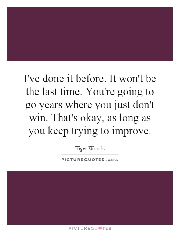 I've done it before. It won't be the last time. You're going to go years where you just don't win. That's okay, as long as you keep trying to improve Picture Quote #1