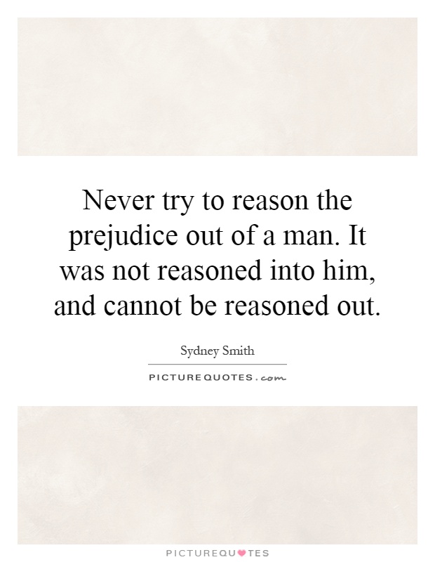 Never try to reason the prejudice out of a man. It was not reasoned into him, and cannot be reasoned out Picture Quote #1