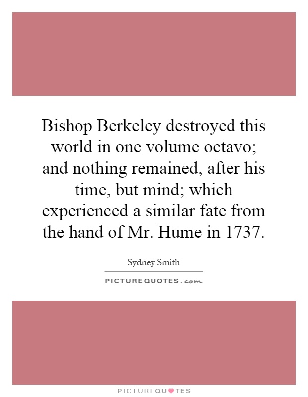 Bishop Berkeley destroyed this world in one volume octavo; and nothing remained, after his time, but mind; which experienced a similar fate from the hand of Mr. Hume in 1737 Picture Quote #1