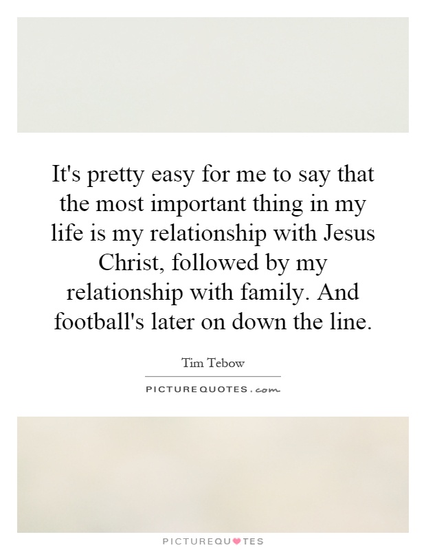It's pretty easy for me to say that the most important thing in my life is my relationship with Jesus Christ, followed by my relationship with family. And football's later on down the line Picture Quote #1