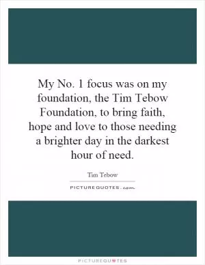 My No. 1 focus was on my foundation, the Tim Tebow Foundation, to bring faith, hope and love to those needing a brighter day in the darkest hour of need Picture Quote #1