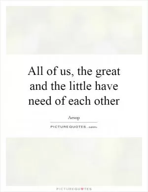 All of us, the great and the little have need of each other Picture Quote #1
