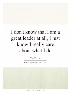 I don't know that I am a great leader at all, I just know I really care about what I do Picture Quote #1