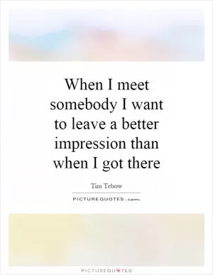 When I meet somebody I want to leave a better impression than when I got there Picture Quote #1