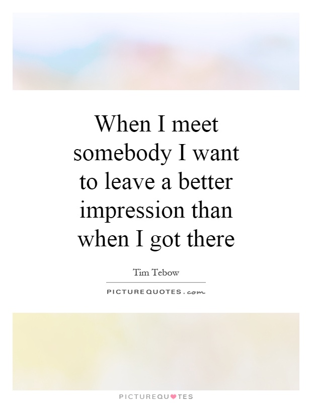 When I meet somebody I want to leave a better impression than when I got there Picture Quote #1