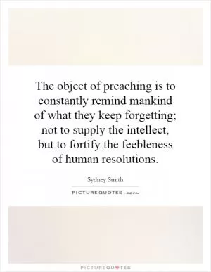 The object of preaching is to constantly remind mankind of what they keep forgetting; not to supply the intellect, but to fortify the feebleness of human resolutions Picture Quote #1