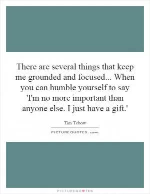 There are several things that keep me grounded and focused... When you can humble yourself to say 'I'm no more important than anyone else. I just have a gift.' Picture Quote #1