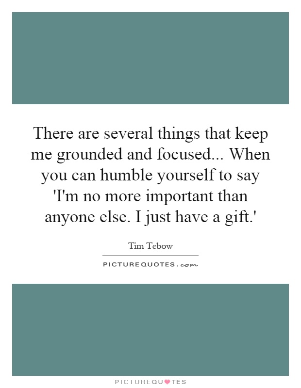 There are several things that keep me grounded and focused... When you can humble yourself to say 'I'm no more important than anyone else. I just have a gift.' Picture Quote #1