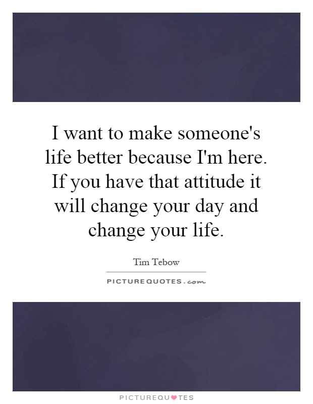 I want to make someone's life better because I'm here. If you have that attitude it will change your day and change your life Picture Quote #1