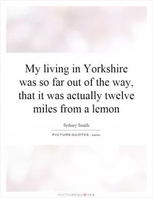 My living in Yorkshire was so far out of the way, that it was actually twelve miles from a lemon Picture Quote #1