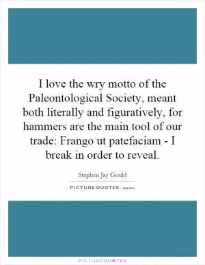 I love the wry motto of the Paleontological Society, meant both literally and figuratively, for hammers are the main tool of our trade: Frango ut patefaciam - I break in order to reveal Picture Quote #1