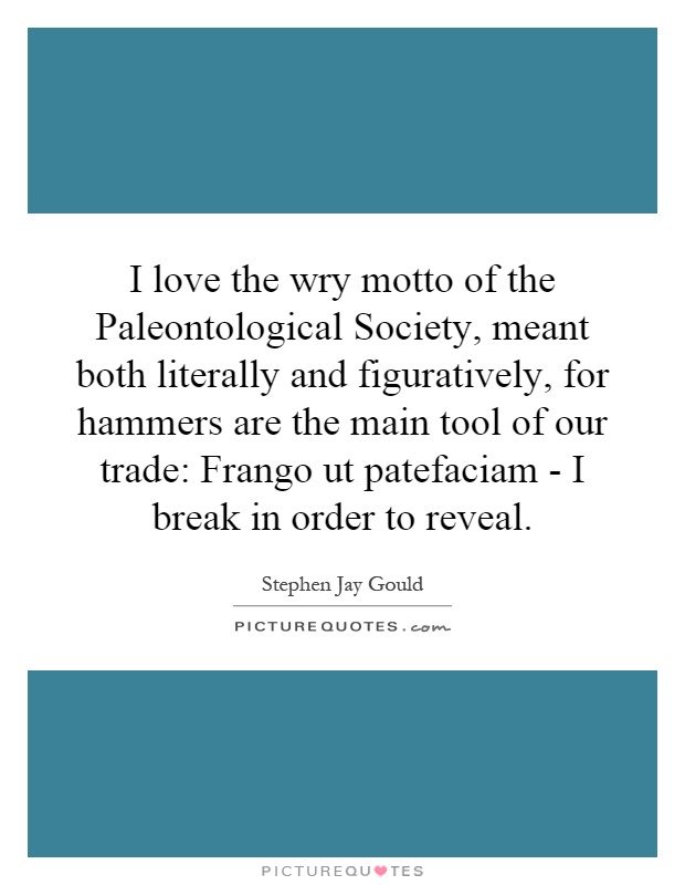 I love the wry motto of the Paleontological Society, meant both literally and figuratively, for hammers are the main tool of our trade: Frango ut patefaciam - I break in order to reveal Picture Quote #1