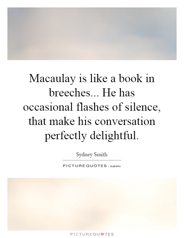 Macaulay is like a book in breeches... He has occasional flashes of silence, that make his conversation perfectly delightful Picture Quote #1