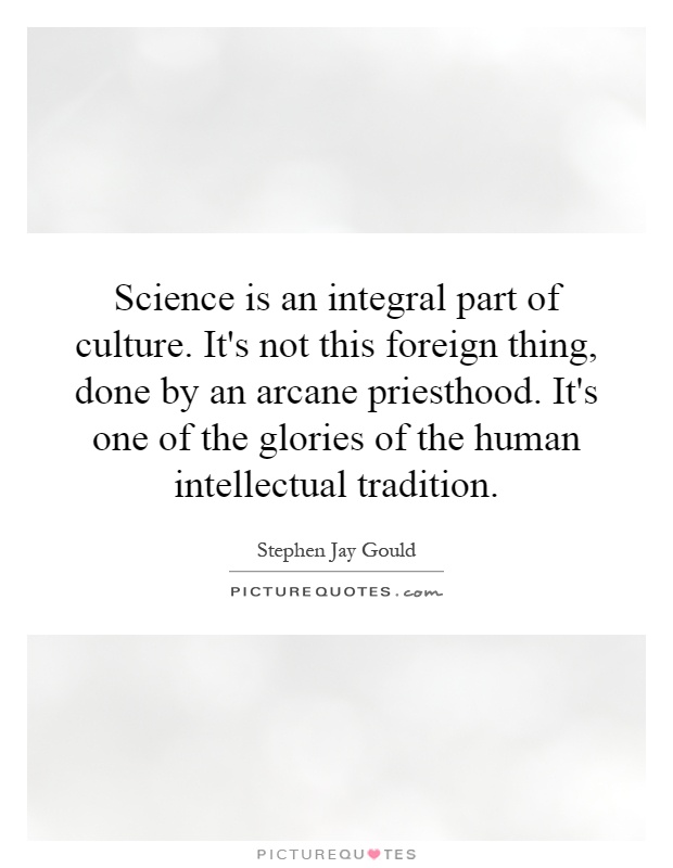 Science is an integral part of culture. It's not this foreign thing, done by an arcane priesthood. It's one of the glories of the human intellectual tradition Picture Quote #1