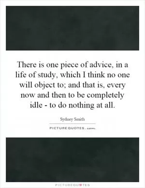 There is one piece of advice, in a life of study, which I think no one will object to; and that is, every now and then to be completely idle - to do nothing at all Picture Quote #1