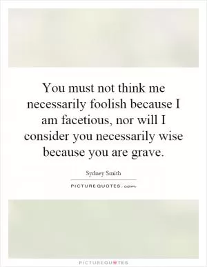 You must not think me necessarily foolish because I am facetious, nor will I consider you necessarily wise because you are grave Picture Quote #1
