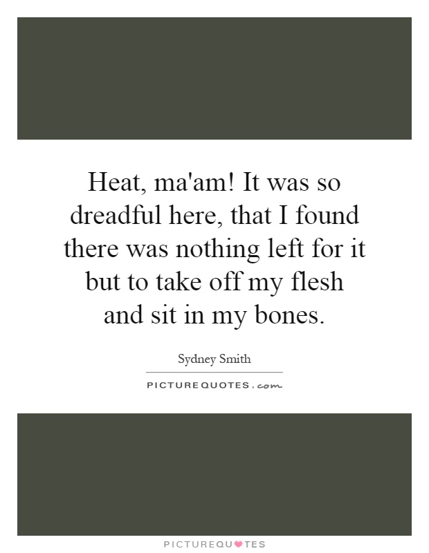 Heat, ma'am! It was so dreadful here, that I found there was nothing left for it but to take off my flesh and sit in my bones Picture Quote #1