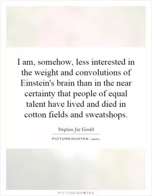 I am, somehow, less interested in the weight and convolutions of Einstein's brain than in the near certainty that people of equal talent have lived and died in cotton fields and sweatshops Picture Quote #1