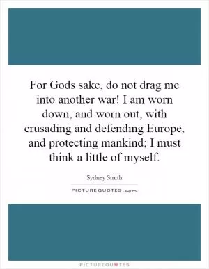 For Gods sake, do not drag me into another war! I am worn down, and worn out, with crusading and defending Europe, and protecting mankind; I must think a little of myself Picture Quote #1